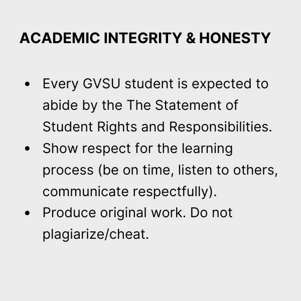 Academic Integrity & Honesty. Every GVSU student is expected to abide by The Statement of Student Rights and Responsibilities.  Show respect for the learning process (be on time, listen to others, communicate respectfully).  Produce original work. Do not plagiarize/cheat.
